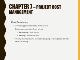 CHAPTER 7 – PROJECT COST
MANAGEMENT
• Cost Estimating:
– Develop approximate costs of resources
– Distinguish estimating from pricing
• Estimating – likely amount
• Pricing – business decision
– Identify alternatives and consider realigning costs in phases to their
expected savings
 
