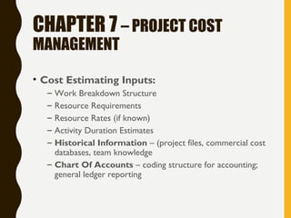 CHAPTER 7 – PROJECT COST
MANAGEMENT
• Cost Estimating Inputs:
– Work Breakdown Structure
– Resource Requirements
– Resource Rates (if known)
– Activity Duration Estimates
– Historical Information – (project files, commercial cost
databases, team knowledge
– Chart Of Accounts – coding structure for accounting;
general ledger reporting
 