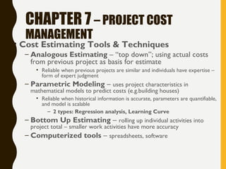 CHAPTER 7 – PROJECT COST
MANAGEMENT
• Cost Estimating Tools & Techniques
– Analogous Estimating – “top down”; using actual costs
from previous project as basis for estimate
• Reliable when previous projects are similar and individuals have expertise –
form of expert judgment
– Parametric Modeling – uses project characteristics in
mathematical models to predict costs (e.g.building houses)
• Reliable when historical information is accurate, parameters are quantifiable,
and model is scalable
– 2 types: Regression analysis, Learning Curve
– Bottom Up Estimating – rolling up individual activities into
project total – smaller work activities have more accuracy
– Computerized tools – spreadsheets, software
 