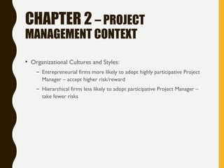CHAPTER 2 – PROJECT
MANAGEMENT CONTEXT
• Organizational Cultures and Styles:
– Entrepreneurial firms more likely to adopt highly participative Project
Manager – accept higher risk/reward
– Hierarchical firms less likely to adopt participative Project Manager –
take fewer risks
 