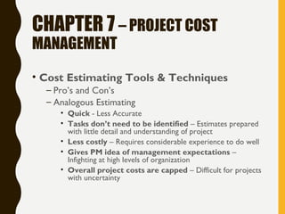 CHAPTER 7 – PROJECT COST
MANAGEMENT
• Cost Estimating Tools & Techniques
– Pro’s and Con’s
– Analogous Estimating
• Quick - Less Accurate
• Tasks don’t need to be identified – Estimates prepared
with little detail and understanding of project
• Less costly – Requires considerable experience to do well
• Gives PM idea of management expectations –
Infighting at high levels of organization
• Overall project costs are capped – Difficult for projects
with uncertainty
 