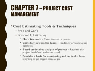 CHAPTER 7 – PROJECT COST
MANAGEMENT
• Cost Estimating Tools & Techniques
– Pro’s and Con’s
– Bottom Up Estimating
• More Accurate – Takes time and expense
• Gains buy-in from the team – Tendency for team to pad
estimates
• Based on detailed analysis of project – Requires that
project be defined and understood
• Provides a basis for monitoring and control – Team
infighting to get biggest piece of pie
 