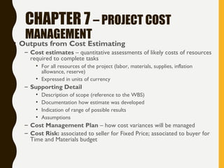 CHAPTER 7 – PROJECT COST
MANAGEMENT
• Outputs from Cost Estimating
– Cost estimates – quantitative assessments of likely costs of resources
required to complete tasks
• For all resources of the project (labor, materials, supplies, inflation
allowance, reserve)
• Expressed in units of currency
– Supporting Detail
• Description of scope (reference to the WBS)
• Documentation how estimate was developed
• Indication of range of possible results
• Assumptions
– Cost Management Plan – how cost variances will be managed
– Cost Risk: associated to seller for Fixed Price; associated to buyer for
Time and Materials budget
 