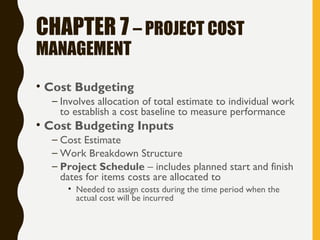 CHAPTER 7 – PROJECT COST
MANAGEMENT
• Cost Budgeting
– Involves allocation of total estimate to individual work
to establish a cost baseline to measure performance
• Cost Budgeting Inputs
– Cost Estimate
– Work Breakdown Structure
– Project Schedule – includes planned start and finish
dates for items costs are allocated to
• Needed to assign costs during the time period when the
actual cost will be incurred
 