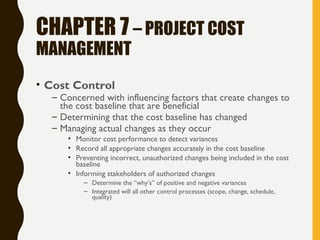 CHAPTER 7 – PROJECT COST
MANAGEMENT
• Cost Control
– Concerned with influencing factors that create changes to
the cost baseline that are beneficial
– Determining that the cost baseline has changed
– Managing actual changes as they occur
• Monitor cost performance to detect variances
• Record all appropriate changes accurately in the cost baseline
• Preventing incorrect, unauthorized changes being included in the cost
baseline
• Informing stakeholders of authorized changes
– Determine the “why’s” of positive and negative variances
– Integrated will all other control processes (scope, change, schedule,
quality)
 