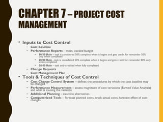 CHAPTER 7 – PROJECT COST
MANAGEMENT
• Inputs to Cost Control
– Cost Baseline
– Performance Reports – meet, exceed budget
• 50/50 Rule – task is considered 50% complete when it begins and gets credit for remainder 50%
only when completed
• 20/80 Rule - task is considered 20% complete when it begins and gets credit for remainder 80% only
when completed
• 0/100 Rule – task only credited when fully completed
– Change Requests
– Cost Management Plan
• Tools & Techniques of Cost Control
– Cost Change Control System – defines the procedures by which the cost baseline may
be changed
– Performance Measurement – assess magnitude of cost variations (Earned Value Analysis)
and what is causing the variance
– Additional Planning – examine alternatives
– Computerized Tools – forecast planned costs, track actual costs, forecast effect of cost
changes
 