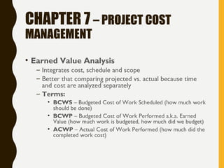 CHAPTER 7 – PROJECT COST
MANAGEMENT
• Earned Value Analysis
– Integrates cost, schedule and scope
– Better that comparing projected vs. actual because time
and cost are analyzed separately
– Terms:
• BCWS – Budgeted Cost of Work Scheduled (how much work
should be done)
• BCWP – Budgeted Cost of Work Performed a.k.a. Earned
Value (how much work is budgeted, how much did we budget)
• ACWP – Actual Cost of Work Performed (how much did the
completed work cost)
 