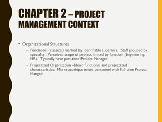 CHAPTER 2 – PROJECT
MANAGEMENT CONTEXT
• Organizational Structures
– Functional (classical) marked by identifiable superiors. Staff grouped by
specialty . Perceived scope of project limited by function (Engineering,
HR). Typically have part-time Project Manager
– Projectized Organization –blend functional and projectized
characteristics. Mix cross-department personnel with full-time Project
Manger
 