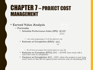 CHAPTER 7 – PROJECT COST
MANAGEMENT
• Earned Value Analysis
– Formulas
• Schedule Performance Index (SPI): BCWP
BCWS
– I am only progressing x % of the planned rate
• Estimate at Completion (EAC): BAC
CPI
– As of now we expect the total project to cost x$
• Estimate to Complete (ETC): EAC – ACWP; how much will it
cost from now to completion
• Variance at Completion: BAC – EAC; when the project is over how
much more or less did we spend (most common way of calculating EVA
BCWP
BCWS
BAC
CPI
 