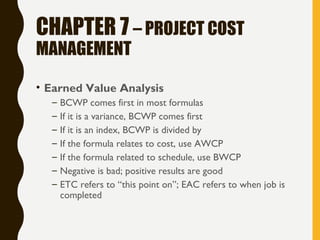 CHAPTER 7 – PROJECT COST
MANAGEMENT
• Earned Value Analysis
– BCWP comes first in most formulas
– If it is a variance, BCWP comes first
– If it is an index, BCWP is divided by
– If the formula relates to cost, use AWCP
– If the formula related to schedule, use BWCP
– Negative is bad; positive results are good
– ETC refers to “this point on”; EAC refers to when job is
completed
 