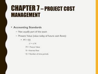 CHAPTER 7 – PROJECT COST
MANAGEMENT
• Accounting Standards
– Not usually part of the exam
– Present Value (value today of future cash flows):
• PV = FV
(1 + r) N
FV = Future Value
R = Interest Rate
N = Number of time periods
 