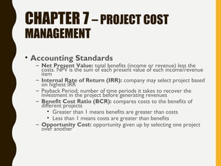 CHAPTER 7 – PROJECT COST
MANAGEMENT
• Accounting Standards
– Net Present Value: total benefits (income or revenue) less the
costs. NPV is the sum of each present value of each income/revenue
item
– Internal Rate of Return (IRR): company may select project based
on highest IRR
– Payback Period: number of time periods it takes to recover the
investment in the project before generating revenues
– Benefit Cost Ratio (BCR): compares costs to the benefits of
different projects
• Greater than 1 means benefits are greater than costs
• Less than 1 means costs are greater than benefits
– Opportunity Cost: opportunity given up by selecting one project
over another
 