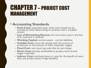 CHAPTER 7 – PROJECT COST
MANAGEMENT
• Accounting Standards
– Sunk Costs: expended costs. Sunk costs should not be
considered when determining to continue with a troubled
project
– Law of Diminishing Returns: the more that is put in the less
of an outcome is received
– Working Capital: current assets – current liabilities
– Variable Cost: costs that change with the amount of
production or the amount of work (materials, wages)
– Fixed Cost: non-recurring costs that do not change
– Direct Cost: directly attributable to project work (travel,
wages, materials)
– Indirect Cost: overhead items or costs for the benefit of more
than one project (taxes, fringe benefits)
 