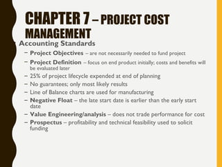 CHAPTER 7 – PROJECT COST
MANAGEMENT
• Accounting Standards
– Project Objectives – are not necessarily needed to fund project
– Project Definition – focus on end product initially; costs and benefits will
be evaluated later
– 25% of project lifecycle expended at end of planning
– No guarantees; only most likely results
– Line of Balance charts are used for manufacturing
– Negative Float – the late start date is earlier than the early start
date
– Value Engineering/analysis – does not trade performance for cost
– Prospectus – profitability and technical feasibility used to solicit
funding
 