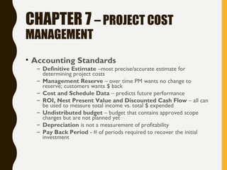 CHAPTER 7 – PROJECT COST
MANAGEMENT
• Accounting Standards
– Definitive Estimate –most precise/accurate estimate for
determining project costs
– Management Reserve – over time PM wants no change to
reserve; customers wants $ back
– Cost and Schedule Data – predicts future performance
– ROI, Nest Present Value and Discounted Cash Flow – all can
be used to measure total income vs. total $ expended
– Undistributed budget – budget that contains approved scope
changes but are not planned yet
– Depreciation is not a measurement of profitability
– Pay Back Period - # of periods required to recover the initial
investment
 