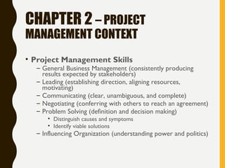 CHAPTER 2 – PROJECT
MANAGEMENT CONTEXT
• Project Management Skills
– General Business Management (consistently producing
results expected by stakeholders)
– Leading (establishing direction, aligning resources,
motivating)
– Communicating (clear, unambiguous, and complete)
– Negotiating (conferring with others to reach an agreement)
– Problem Solving (definition and decision making)
• Distinguish causes and symptoms
• Identify viable solutions
– Influencing Organization (understanding power and politics)
 