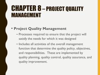CHAPTER 8– PROJECT QUALITY
MANAGEMENT
• Project Quality Management
– Processes required to ensure that the project will
satisfy the needs for which it was designed
– Includes all activities of the overall management
function that determine the quality policy, objectives,
and responsibilities. These are implemented by
quality planning, quality control, quality assurance, and
quality improvement.
 
