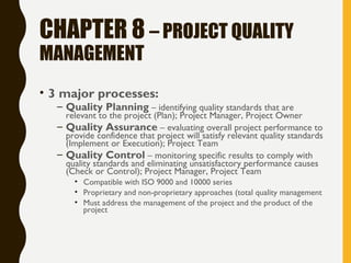 CHAPTER 8 – PROJECT QUALITY
MANAGEMENT
• 3 major processes:
– Quality Planning – identifying quality standards that are
relevant to the project (Plan); Project Manager, Project Owner
– Quality Assurance – evaluating overall project performance to
provide confidence that project will satisfy relevant quality standards
(Implement or Execution); Project Team
– Quality Control – monitoring specific results to comply with
quality standards and eliminating unsatisfactory performance causes
(Check or Control); Project Manager, Project Team
• Compatible with ISO 9000 and 10000 series
• Proprietary and non-proprietary approaches (total quality management
• Must address the management of the project and the product of the
project
 