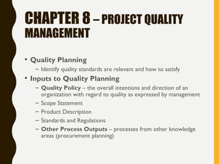 CHAPTER 8 – PROJECT QUALITY
MANAGEMENT
• Quality Planning
– Identify quality standards are relevant and how to satisfy
• Inputs to Quality Planning
– Quality Policy – the overall intentions and direction of an
organization with regard to quality as expressed by management
– Scope Statement
– Product Description
– Standards and Regulations
– Other Process Outputs – processes from other knowledge
areas (procurement planning)
 
