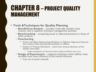 CHAPTER 8 – PROJECT QUALITY
MANAGEMENT
• Tools &Techniques for Quality Planning
– Benefit/Cost Analysis – consider trade-offs, benefit is less
rework; cost is expense of project management activities
– Benchmarking – comparing actual or planned practices to those of
other projects
– Flowcharting
• Cause and effect diagramming (Ishikawa or fishbone diagrams) illustrate
how causes relate to potential problems or effects
• System or Process flowcharts – show how various elements of the
system interrelate
– Helps anticipation of what and where quality problems may occur
– Design of Experiments – analytical technique which defines what
variables have most influence of the overall outcome
• Cost and schedule tradeoffs
 