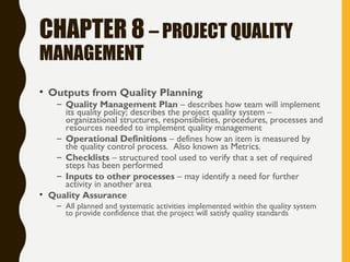 CHAPTER 8 – PROJECT QUALITY
MANAGEMENT
• Outputs from Quality Planning
– Quality Management Plan – describes how team will implement
its quality policy; describes the project quality system –
organizational structures, responsibilities, procedures, processes and
resources needed to implement quality management
– Operational Definitions – defines how an item is measured by
the quality control process. Also known as Metrics.
– Checklists – structured tool used to verify that a set of required
steps has been performed
– Inputs to other processes – may identify a need for further
activity in another area
• Quality Assurance
– All planned and systematic activities implemented within the quality system
to provide confidence that the project will satisfy quality standards
 