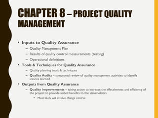 CHAPTER 8 – PROJECT QUALITY
MANAGEMENT
• Inputs to Quality Assurance
– Quality Management Plan
– Results of quality control measurements (testing)
– Operational definitions
• Tools & Techniques for Quality Assurance
– Quality planning tools & techniques
– Quality Audits – structured review of quality management activities to identify
lessons learned
• Outputs from Quality Assurance
– Quality improvements – taking action to increase the effectiveness and efficiency of
the project to provide added benefits to the stakeholders
• Most likely will involve change control
 