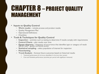 CHAPTER 8 – PROJECT QUALITY
MANAGEMENT
• Inputs to Quality Control
– Work results – include process and product results
– Quality Management Plan
– Operational Definitions
– Checklists
• Tools & Techniques for Quality Control
– Inspection – activities such as testing to determine if results comply with requirements
– Control Charts – plot results over time
– Pareto diagrams – frequency of occurrence that identifies type or category of result
(80/20 rule) – guides corrective action
– Statistical sampling – select population of interest for inspection
– Flowcharting
– Trend Analysis – forecast future outcomes based on historical results
• Technical performance (# of errors identified; # of errors that remain)
• Cost and Schedule performance (activities per period with significant variances)
 