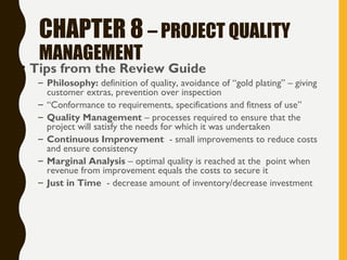 CHAPTER 8 – PROJECT QUALITY
MANAGEMENT
• Tips from the Review Guide
– Philosophy: definition of quality, avoidance of “gold plating” – giving
customer extras, prevention over inspection
– “Conformance to requirements, specifications and fitness of use”
– Quality Management – processes required to ensure that the
project will satisfy the needs for which it was undertaken
– Continuous Improvement - small improvements to reduce costs
and ensure consistency
– Marginal Analysis – optimal quality is reached at the point when
revenue from improvement equals the costs to secure it
– Just in Time - decrease amount of inventory/decrease investment
 