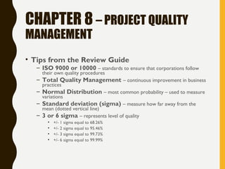CHAPTER 8 – PROJECT QUALITY
MANAGEMENT
• Tips from the Review Guide
– ISO 9000 or 10000 – standards to ensure that corporations follow
their own quality procedures
– Total Quality Management – continuous improvement in business
practices
– Normal Distribution – most common probability – used to measure
variations
– Standard deviation (sigma) – measure how far away from the
mean (dotted vertical line)
– 3 or 6 sigma – represents level of quality
• +/- 1 sigma equal to 68.26%
• +/- 2 sigma equal to 95.46%
• +/- 3 sigma equal to 99.73%
• +/- 6 sigma equal to 99.99%
 