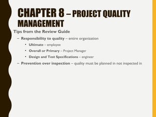 CHAPTER 8 – PROJECT QUALITY
MANAGEMENT
• Tips from the Review Guide
– Responsibility to quality – entire organization
• Ultimate – employee
• Overall or Primary – Project Manager
• Design and Test Specifications – engineer
– Prevention over inspection – quality must be planned in not inspected in
 