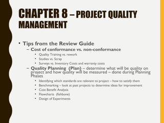 CHAPTER 8 – PROJECT QUALITY
MANAGEMENT
• Tips from the Review Guide
– Cost of conformance vs. non-conformance
• Quality Training vs. rework
• Studies vs. Scrap
• Surveys vs. Inventory Costs and warranty costs
– Quality Planning (Plan) – determine what will be quality on
project and how quality will be measured – done during Planning
Phases
• Identifying which standards are relevant to project – how to satisfy them
• Benchmarking – look at past projects to determine ideas for improvement
• Cost Benefit Analysis
• Flowcharts (fishbone)
• Design of Experiments
 