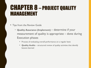 CHAPTER 8 – PROJECT QUALITY
MANAGEMENT
• Tips from the Review Guide
– Quality Assurance (Implement) – determine if your
measurement of quality is appropriate – done during
Execution phases
• Process of evaluating overall performance on a regular basis
• Quality Audits – structured review of quality activities that identify
lessons learned
 