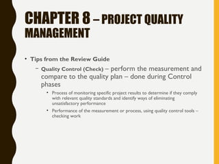 CHAPTER 8 – PROJECT QUALITY
MANAGEMENT
• Tips from the Review Guide
– Quality Control (Check) – perform the measurement and
compare to the quality plan – done during Control
phases
• Process of monitoring specific project results to determine if they comply
with relevant quality standards and identify ways of eliminating
unsatisfactory performance
• Performance of the measurement or process, using quality control tools –
checking work
 