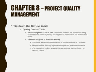 CHAPTER 8 – PROJECT QUALITY
MANAGEMENT
• Tips from the Review Guide
• Quality Control Tools
– Pareto Diagrams – 80/20 rule – the chart presents the information being
examined in its order of priority and helps focus attention on the most critical
issues
– Fishbone diagram (Cause and Effect)
• A creative way to look at the causes or potential causes of a problem
• Helps stimulate thinking, organizes thoughts and generates discussion
• Can be used to explore a desired future outcome and the factors to
which it relates
 