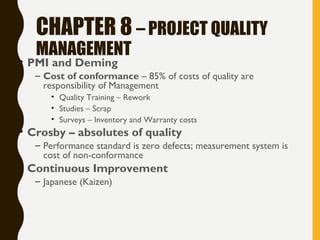 CHAPTER 8 – PROJECT QUALITY
MANAGEMENT
• PMI and Deming
– Cost of conformance – 85% of costs of quality are
responsibility of Management
• Quality Training – Rework
• Studies – Scrap
• Surveys – Inventory and Warranty costs
• Crosby – absolutes of quality
– Performance standard is zero defects; measurement system is
cost of non-conformance
• Continuous Improvement
– Japanese (Kaizen)
 