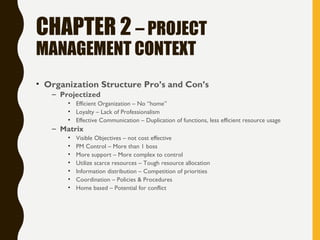 CHAPTER 2 – PROJECT
MANAGEMENT CONTEXT
• Organization Structure Pro’s and Con’s
– Projectized
• Efficient Organization – No “home”
• Loyalty – Lack of Professionalism
• Effective Communication – Duplication of functions, less efficient resource usage
– Matrix
• Visible Objectives – not cost effective
• PM Control – More than 1 boss
• More support – More complex to control
• Utilize scarce resources – Tough resource allocation
• Information distribution – Competition of priorities
• Coordination – Policies & Procedures
• Home based – Potential for conflict
 