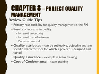 CHAPTER 8 – PROJECT QUALITY
MANAGEMENT
• Review Guide Tips
– Primary responsibility for quality management is the PM
– Results of increase in quality
• Increased productivity
• Increased cost effectiveness
• Decreased cost risk
– Quality attributes – can be subjective, objective and are
specific characteristics for which a project is designed and
tested
– Quality assurance – example is team training
– Cost of Conformance = team training
 