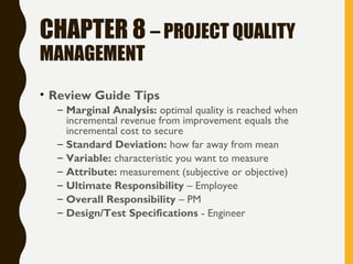 CHAPTER 8 – PROJECT QUALITY
MANAGEMENT
• Review Guide Tips
– Marginal Analysis: optimal quality is reached when
incremental revenue from improvement equals the
incremental cost to secure
– Standard Deviation: how far away from mean
– Variable: characteristic you want to measure
– Attribute: measurement (subjective or objective)
– Ultimate Responsibility – Employee
– Overall Responsibility – PM
– Design/Test Specifications - Engineer
 