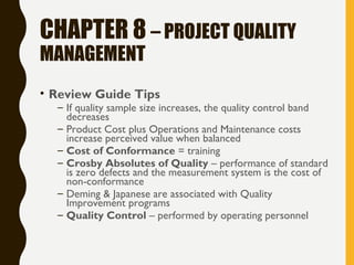CHAPTER 8 – PROJECT QUALITY
MANAGEMENT
• Review Guide Tips
– If quality sample size increases, the quality control band
decreases
– Product Cost plus Operations and Maintenance costs
increase perceived value when balanced
– Cost of Conformance = training
– Crosby Absolutes of Quality – performance of standard
is zero defects and the measurement system is the cost of
non-conformance
– Deming & Japanese are associated with Quality
Improvement programs
– Quality Control – performed by operating personnel
 