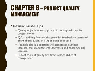 CHAPTER 8 – PROJECT QUALITY
MANAGEMENT
• Review Guide Tips
– Quality objectives are approved in conceptual stage by
project owner
– QA – auditing function that provides feedback to team and
client about quality of output being produced
– If sample size is a constant and acceptance numbers
increase, the producers risk decreases and consumer risk
increases
– 85% of costs of quality are direct responsibility of
management
 