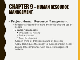 CHAPTER 9 – HUMAN RESOURCE
MANAGEMENT
• Project Human Resource Management
– Processes required to make the most efficient use of
people
– 3 major processes:
• Organizational Planning
• Staff Acquisitions
• Team Development
– Keep in mind of transient nature of projects
– Apply techniques that apply to current project needs
– Ensure HR compliance with project management
activities
 