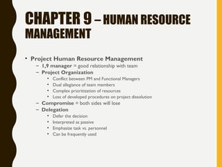 CHAPTER 9 – HUMAN RESOURCE
MANAGEMENT
• Project Human Resource Management
– 1,9 manager = good relationship with team
– Project Organization
• Conflict between PM and Functional Managers
• Dual allegiance of team members
• Complex prioritization of resources
• Loss of developed procedures on project dissolution
– Compromise = both sides will lose
– Delegation
• Defer the decision
• Interpreted as passive
• Emphasize task vs. personnel
• Can be frequently used
 