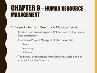 CHAPTER 9 – HUMAN RESOURCE
MANAGEMENT
• Project Human Resource Management
– If there is a team of experts, PM decisions will promote
high satisfaction
– Functional/Project Managers likely to exercise:
• Power
• Authority
• Influence
– Traditional organization forms have no single point of
contact for client/sponsor
 