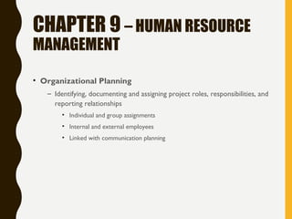 CHAPTER 9 – HUMAN RESOURCE
MANAGEMENT
• Organizational Planning
– Identifying, documenting and assigning project roles, responsibilities, and
reporting relationships
• Individual and group assignments
• Internal and external employees
• Linked with communication planning
 