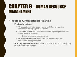 CHAPTER 9 – HUMAN RESOURCE
MANAGEMENT
• Inputs to Organizational Planning
– Project Interfaces
• Organizational interfaces – formal and informal reporting
relationships among organizational units
• Technical interfaces - formal and informal reporting relationships
among technical disciplines
– Engineers, manufacturers, electrical, etc.
• Interpersonal interfaces – formal and informal reporting
relationships among individuals
– Staffing Requirements – define skill sets from individual/group
in particular time frames
 