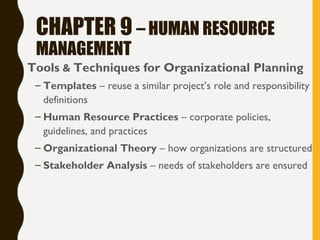 CHAPTER 9 – HUMAN RESOURCE
MANAGEMENT
• Tools & Techniques for Organizational Planning
– Templates – reuse a similar project’s role and responsibility
definitions
– Human Resource Practices – corporate policies,
guidelines, and practices
– Organizational Theory – how organizations are structured
– Stakeholder Analysis – needs of stakeholders are ensured
 