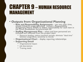 CHAPTER 9 – HUMAN RESOURCE
MANAGEMENT
• Outputs from Organizational Planning
– Role and Responsibility Assignments – can vary over time,
closely linked to scope definition. Utilizes a Responsibility
Assignment Matrix (RAM) to define responsibility for each item in
the Work Breakdown Structure/task list
– Staffing Management Plan – when and how personnel are
included and removed from the project team
• Resource leveling, reduce transition periods, eliminate “dead time”
between assignments, sensitivity to morale
– Organizational Chart – display reporting relationships
– Supporting Detail
• Organizational impact
• Job descriptions
• Training needs
 