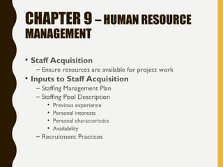 CHAPTER 9 – HUMAN RESOURCE
MANAGEMENT
• Staff Acquisition
– Ensure resources are available for project work
• Inputs to Staff Acquisition
– Staffing Management Plan
– Staffing Pool Description
• Previous experience
• Personal interests
• Personal characteristics
• Availability
– Recruitment Practices
 