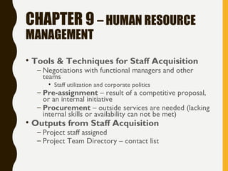 CHAPTER 9 – HUMAN RESOURCE
MANAGEMENT
• Tools & Techniques for Staff Acquisition
– Negotiations with functional managers and other
teams
• Staff utilization and corporate politics
– Pre-assignment – result of a competitive proposal,
or an internal initiative
– Procurement – outside services are needed (lacking
internal skills or availability can not be met)
• Outputs from Staff Acquisition
– Project staff assigned
– Project Team Directory – contact list
 