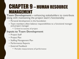 CHAPTER 9 – HUMAN RESOURCE
MANAGEMENT
• Team Development – enhancing stakeholders to contribute
along with maintaining the project team’s functionality
– Personal development is the foundation
– Team members often balance responsibilities to a functional manager
and project manager
• Critical to success of project
• Inputs to Team Development
– Project Staff
– Project Plan
– Staffing Management Plan
– Performance Reports
– External Feedback
• Periodic measurements of performance
 